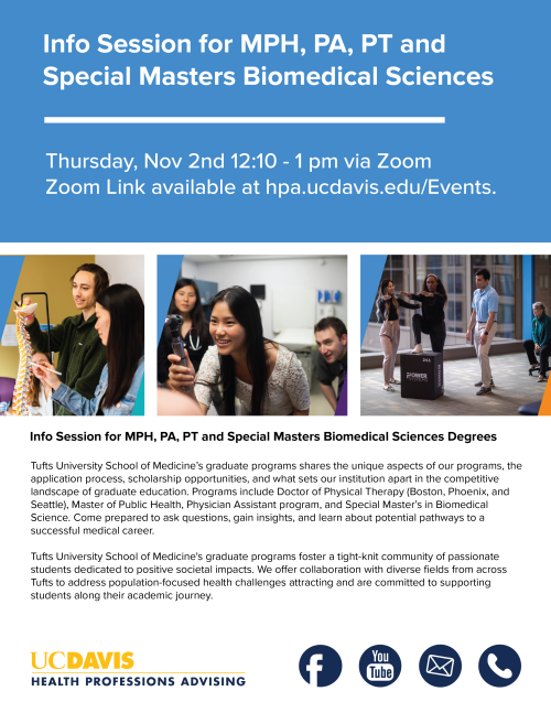Flyer for "Info Session for MPH, PA, PT, and Special Masters Biomedical Sciences" Under the title, the text says "Thursday, Nov 2nd 12:10 - 1 pm via Zoom. Zoom Link available at hpa.ucdavis.edu/events" Under this text is three images. The one on the left has 2 people looking at a spine. The one in the middle has someone using an otoscope. The one on the right has someone receiving physical therapy. The text on the bottom has information about Tuft University School of Medicine's graduate programs.